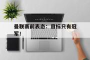 IM电竞下载网址-曼联赛前表态：目标只有冠军！