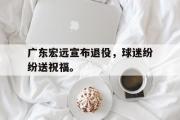 电子竞技-广东宏远宣布退役，球迷纷纷送祝福。