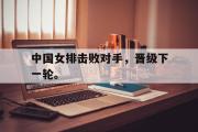电子竞技app下载-中国女排击败对手，晋级下一轮。