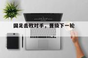 IM电竞下载网址-国足击败对手，晋级下一轮。