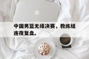电子竞技app下载-中国男篮无缘决赛，教练组连夜复盘。