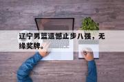 电子竞技app下载-辽宁男篮遗憾止步八强，无缘奖牌。