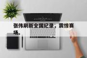 IM电竞下载网址-张伟刷新全国纪录，震惊赛场。