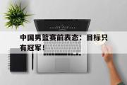IM电竞下载网址-中国男篮赛前表态：目标只有冠军！