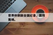 IM电竞下载网址-世界杯刷新全国纪录，震惊赛场。