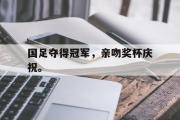 IM电竞下载网址-国足夺得冠军，亲吻奖杯庆祝。