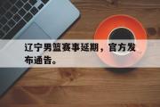 电子竞技app下载-辽宁男篮赛事延期，官方发布通告。