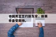电子竞技-中国男篮签约新东家，新赛季备受期待。