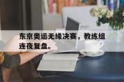 电子竞技app下载-东京奥运无缘决赛，教练组连夜复盘。