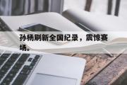 电子竞技-孙杨刷新全国纪录，震惊赛场。