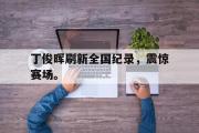 IM电竞下载网址-丁俊晖刷新全国纪录，震惊赛场。
