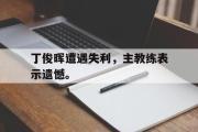IM电竞下载网址-丁俊晖遭遇失利，主教练表示遗憾。