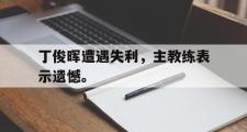 IM电竞下载网址-丁俊晖遭遇失利，主教练表示遗憾。