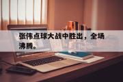 电子竞技-张伟点球大战中胜出，全场沸腾。