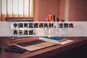 电子竞技-中国男篮遭遇失利，主教练表示遗憾。