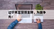电子竞技app下载-辽宁男篮获得金牌，为国争光！