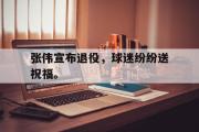 IM电竞下载网址-张伟宣布退役，球迷纷纷送祝福。
