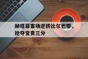 电子竞技-赫塔菲客场逆转比尔巴鄂，抢夺宝贵三分