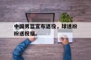 电子竞技app下载-中国男篮宣布退役，球迷纷纷送祝福。
