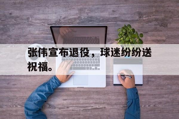 张伟宣布退役，球迷纷纷送祝福。