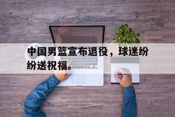 中国男篮宣布退役，球迷纷纷送祝福。