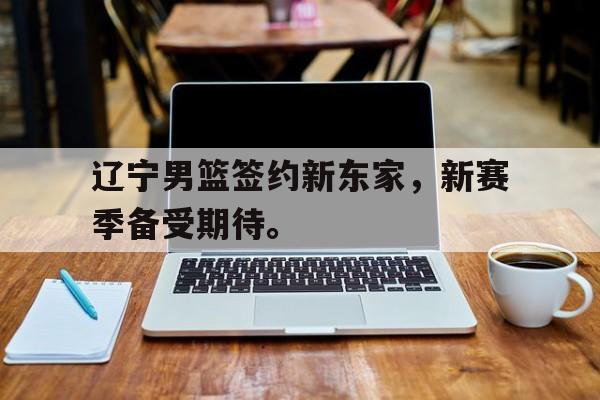 辽宁男篮签约新东家，新赛季备受期待。