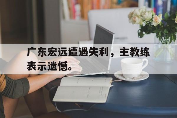 广东宏远遭遇失利，主教练表示遗憾。