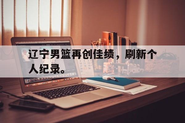 辽宁男篮再创佳绩，刷新个人纪录。