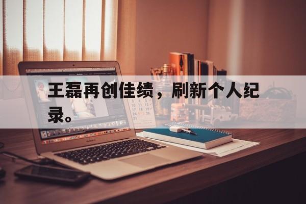 王磊再创佳绩，刷新个人纪录。