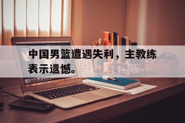 中国男篮遭遇失利，主教练表示遗憾。