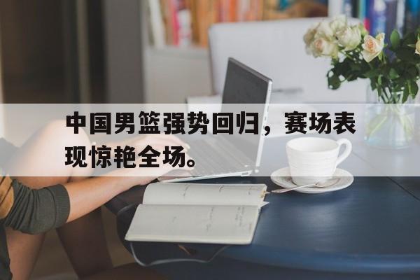 中国男篮强势回归，赛场表现惊艳全场。