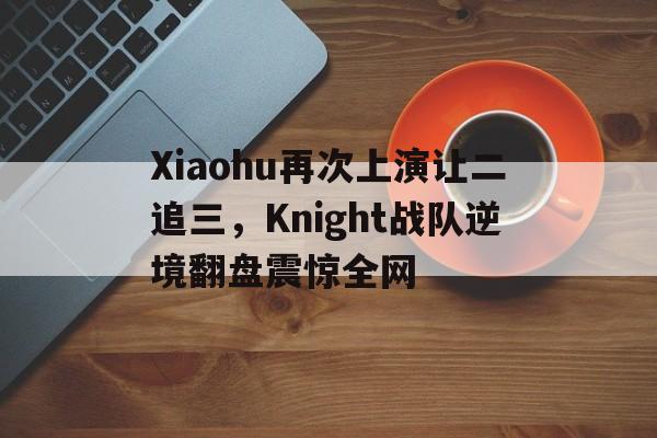 Xiaohu再次上演让二追三，Knight战队逆境翻盘震惊全网