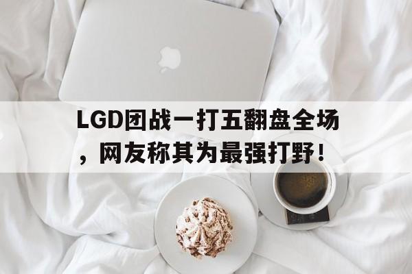 LGD团战一打五翻盘全场，网友称其为最强打野！