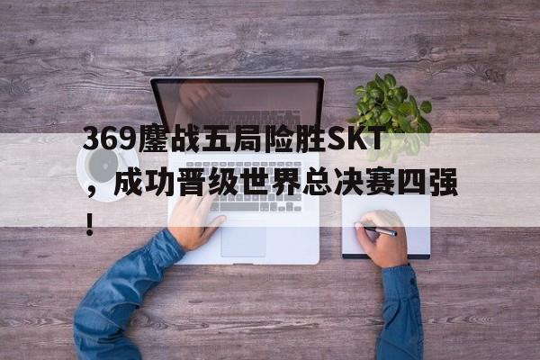 369鏖战五局险胜SKT，成功晋级世界总决赛四强！