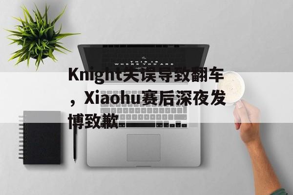 Knight失误导致翻车，Xiaohu赛后深夜发博致歉