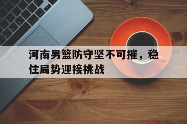 河南男篮防守坚不可摧，稳住局势迎接挑战