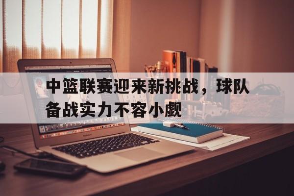 中篮联赛迎来新挑战，球队备战实力不容小觑