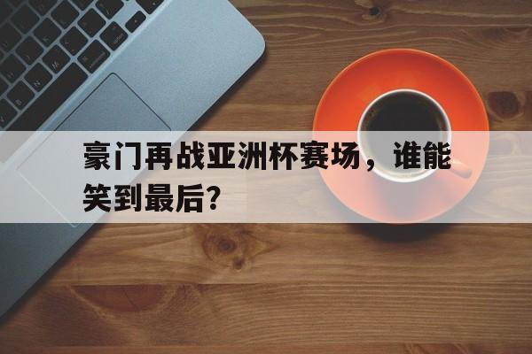 豪门再战亚洲杯赛场，谁能笑到最后？