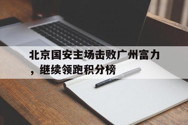 北京国安主场击败广州富力，继续领跑积分榜