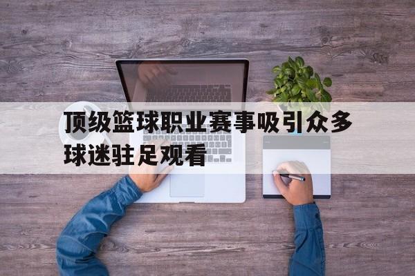 顶级篮球职业赛事吸引众多球迷驻足观看