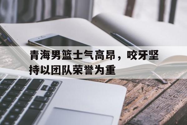 青海男篮士气高昂，咬牙坚持以团队荣誉为重