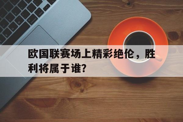 欧国联赛场上精彩绝伦，胜利将属于谁？