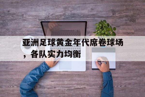 亚洲足球黄金年代席卷球场，各队实力均衡