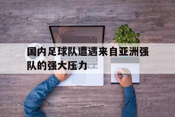 国内足球队遭遇来自亚洲强队的强大压力